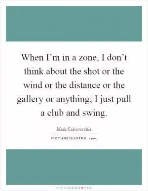 When I’m in a zone, I don’t think about the shot or the wind or the distance or the gallery or anything; I just pull a club and swing Picture Quote #1