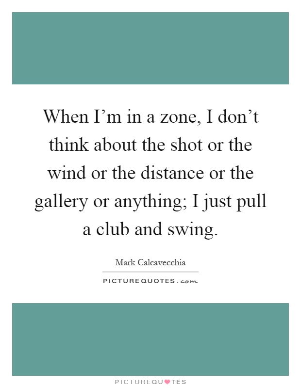 When I'm in a zone, I don't think about the shot or the wind or the distance or the gallery or anything; I just pull a club and swing Picture Quote #1