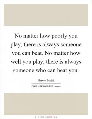 No matter how poorly you play, there is always someone you can beat. No matter how well you play, there is always someone who can beat you Picture Quote #1