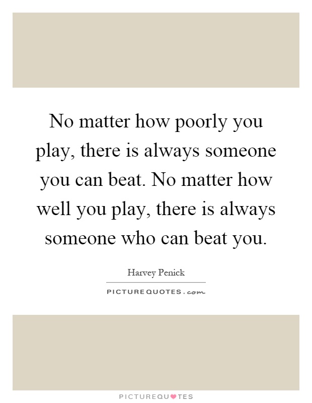 No matter how poorly you play, there is always someone you can beat. No matter how well you play, there is always someone who can beat you Picture Quote #1