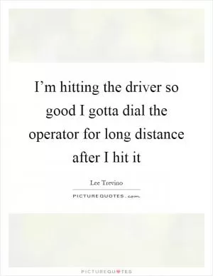 I’m hitting the driver so good I gotta dial the operator for long distance after I hit it Picture Quote #1