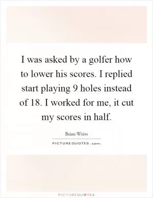 I was asked by a golfer how to lower his scores. I replied start playing 9 holes instead of 18. I worked for me, it cut my scores in half Picture Quote #1