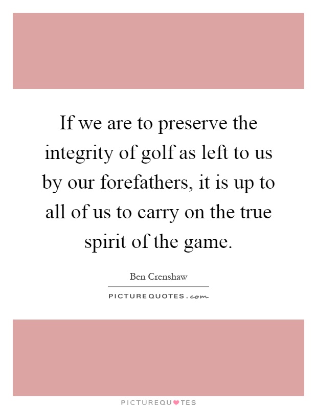 If we are to preserve the integrity of golf as left to us by our forefathers, it is up to all of us to carry on the true spirit of the game Picture Quote #1