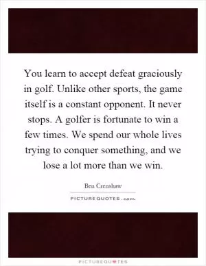 You learn to accept defeat graciously in golf. Unlike other sports, the game itself is a constant opponent. It never stops. A golfer is fortunate to win a few times. We spend our whole lives trying to conquer something, and we lose a lot more than we win Picture Quote #1