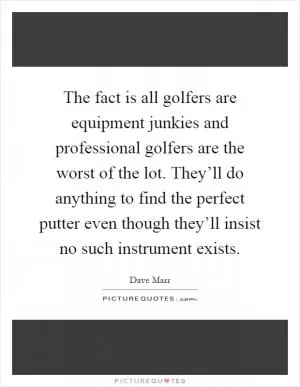 The fact is all golfers are equipment junkies and professional golfers are the worst of the lot. They’ll do anything to find the perfect putter even though they’ll insist no such instrument exists Picture Quote #1