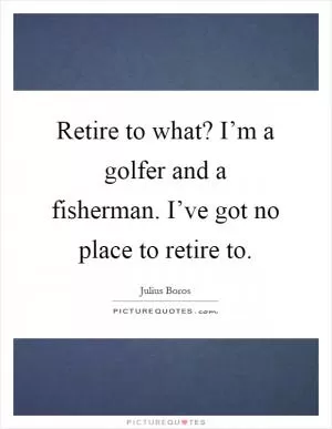 Retire to what? I’m a golfer and a fisherman. I’ve got no place to retire to Picture Quote #1