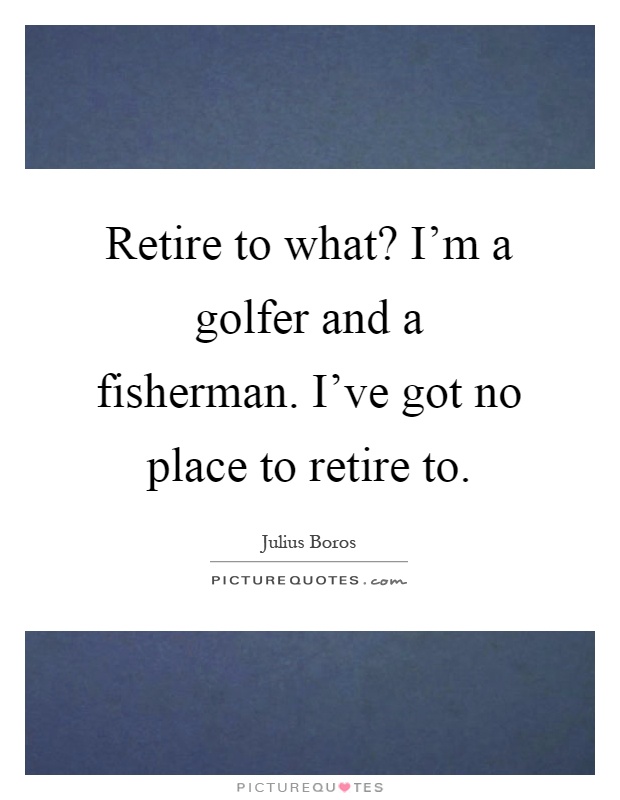 Retire to what? I'm a golfer and a fisherman. I've got no place to retire to Picture Quote #1