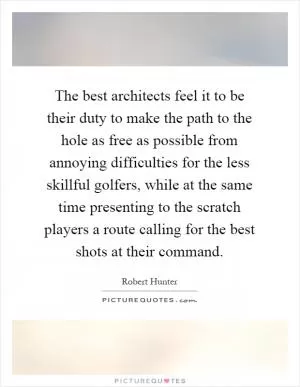 The best architects feel it to be their duty to make the path to the hole as free as possible from annoying difficulties for the less skillful golfers, while at the same time presenting to the scratch players a route calling for the best shots at their command Picture Quote #1