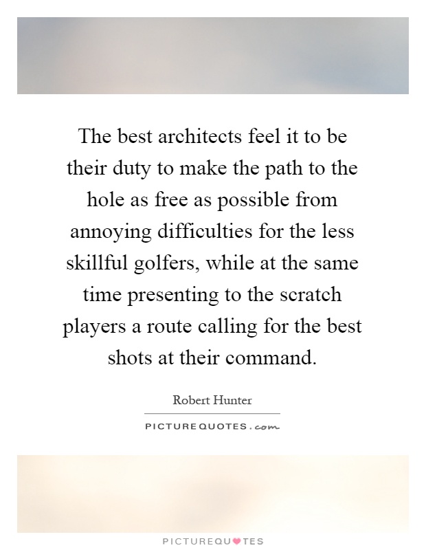 The best architects feel it to be their duty to make the path to the hole as free as possible from annoying difficulties for the less skillful golfers, while at the same time presenting to the scratch players a route calling for the best shots at their command Picture Quote #1