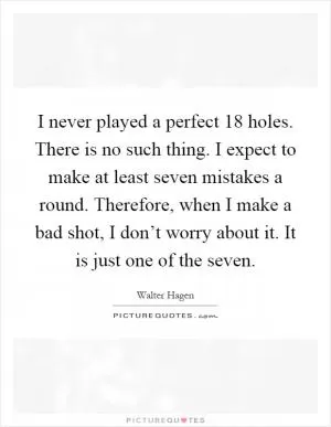 I never played a perfect 18 holes. There is no such thing. I expect to make at least seven mistakes a round. Therefore, when I make a bad shot, I don’t worry about it. It is just one of the seven Picture Quote #1