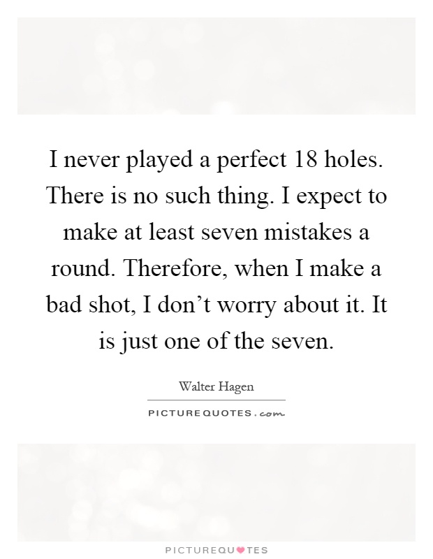 I never played a perfect 18 holes. There is no such thing. I expect to make at least seven mistakes a round. Therefore, when I make a bad shot, I don't worry about it. It is just one of the seven Picture Quote #1