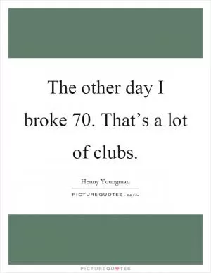 The other day I broke 70. That’s a lot of clubs Picture Quote #1