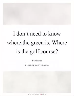 I don’t need to know where the green is. Where is the golf course? Picture Quote #1