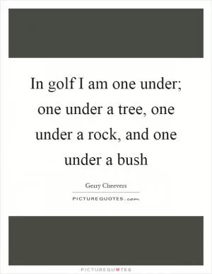 In golf I am one under; one under a tree, one under a rock, and one under a bush Picture Quote #1