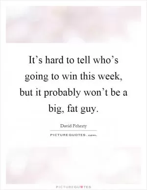 It’s hard to tell who’s going to win this week, but it probably won’t be a big, fat guy Picture Quote #1