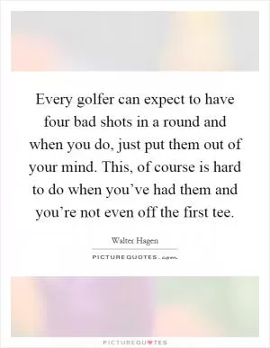 Every golfer can expect to have four bad shots in a round and when you do, just put them out of your mind. This, of course is hard to do when you’ve had them and you’re not even off the first tee Picture Quote #1