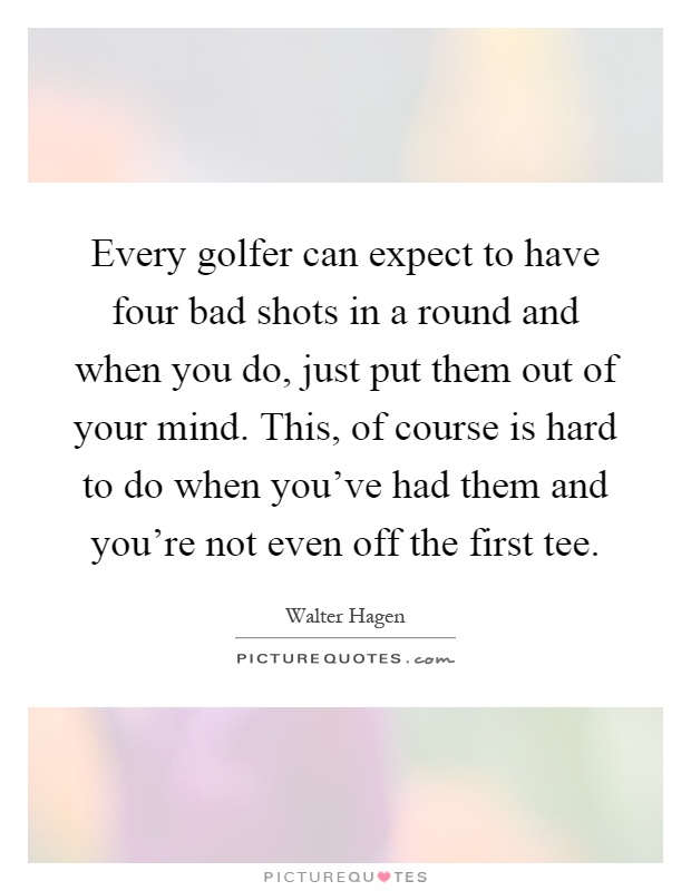 Every golfer can expect to have four bad shots in a round and when you do, just put them out of your mind. This, of course is hard to do when you've had them and you're not even off the first tee Picture Quote #1