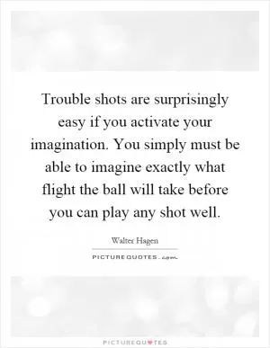 Trouble shots are surprisingly easy if you activate your imagination. You simply must be able to imagine exactly what flight the ball will take before you can play any shot well Picture Quote #1