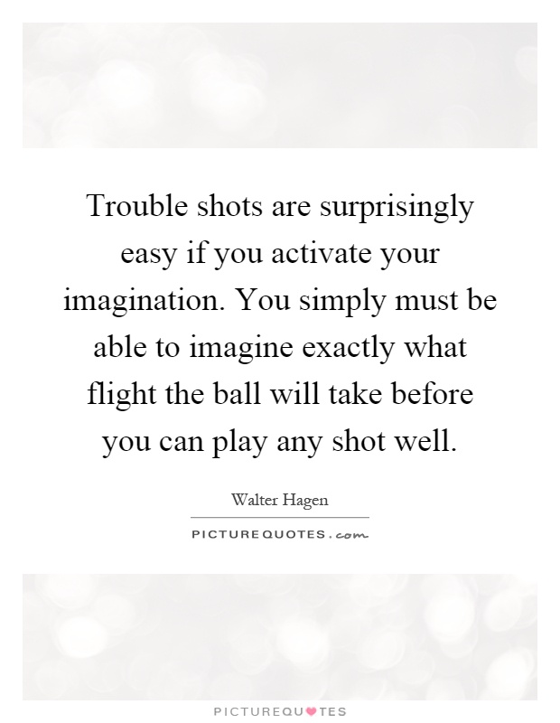 Trouble shots are surprisingly easy if you activate your imagination. You simply must be able to imagine exactly what flight the ball will take before you can play any shot well Picture Quote #1