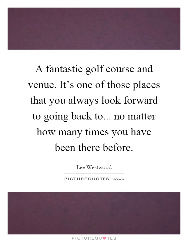 A fantastic golf course and venue. It's one of those places that you always look forward to going back to... no matter how many times you have been there before Picture Quote #1