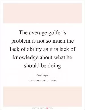The average golfer’s problem is not so much the lack of ability as it is lack of knowledge about what he should be doing Picture Quote #1