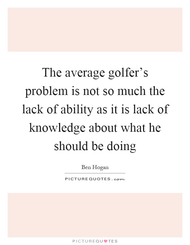 The average golfer's problem is not so much the lack of ability as it is lack of knowledge about what he should be doing Picture Quote #1