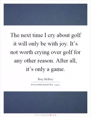 The next time I cry about golf it will only be with joy. It’s not worth crying over golf for any other reason. After all, it’s only a game Picture Quote #1