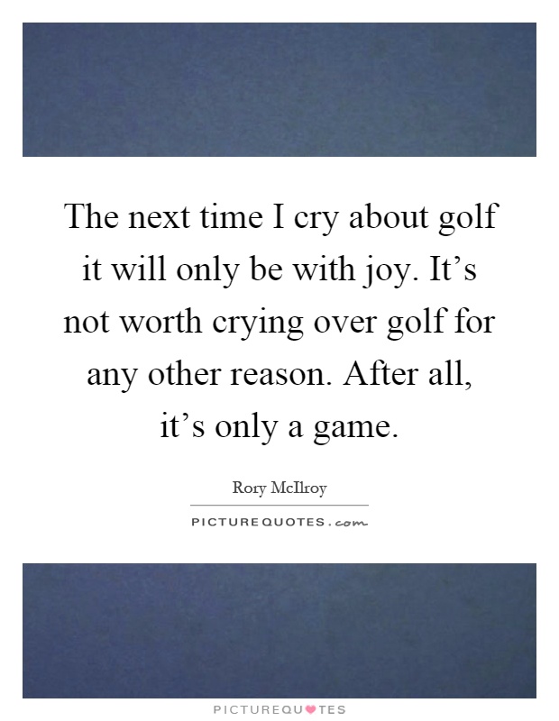 The next time I cry about golf it will only be with joy. It's not worth crying over golf for any other reason. After all, it's only a game Picture Quote #1