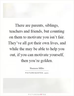 There are parents, siblings, teachers and friends, but counting on them to motivate you isn’t fair. They’ve all got their own lives, and while the may be able to help you out, if you can motivate yourself, then you’re golden Picture Quote #1