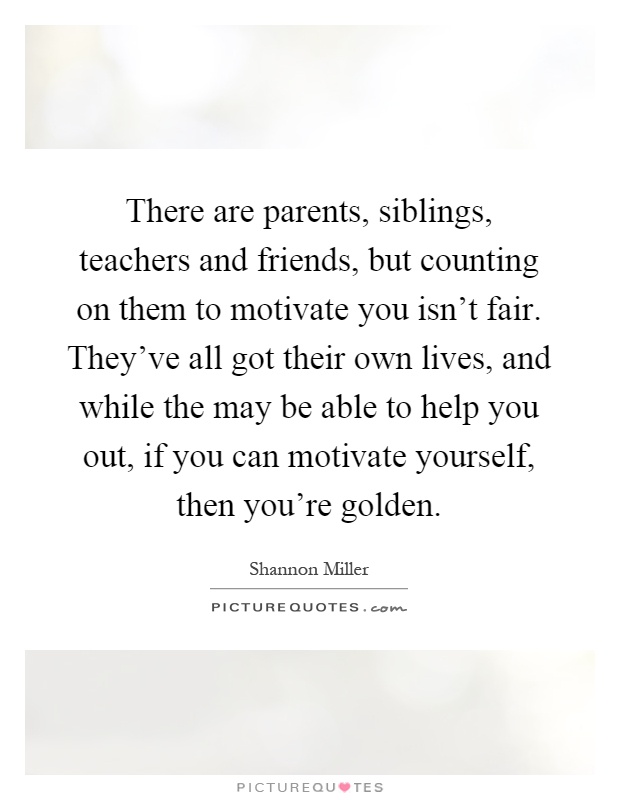 There are parents, siblings, teachers and friends, but counting on them to motivate you isn't fair. They've all got their own lives, and while the may be able to help you out, if you can motivate yourself, then you're golden Picture Quote #1
