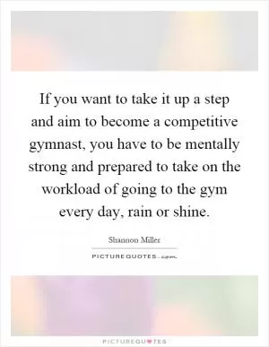 If you want to take it up a step and aim to become a competitive gymnast, you have to be mentally strong and prepared to take on the workload of going to the gym every day, rain or shine Picture Quote #1