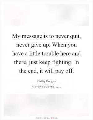 My message is to never quit, never give up. When you have a little trouble here and there, just keep fighting. In the end, it will pay off Picture Quote #1