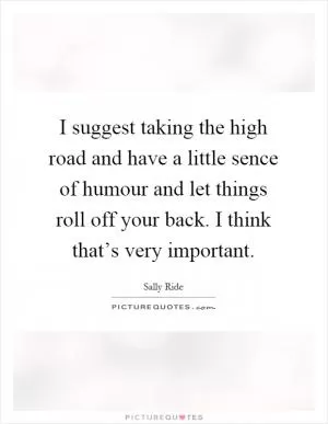 I suggest taking the high road and have a little sence of humour and let things roll off your back. I think that’s very important Picture Quote #1