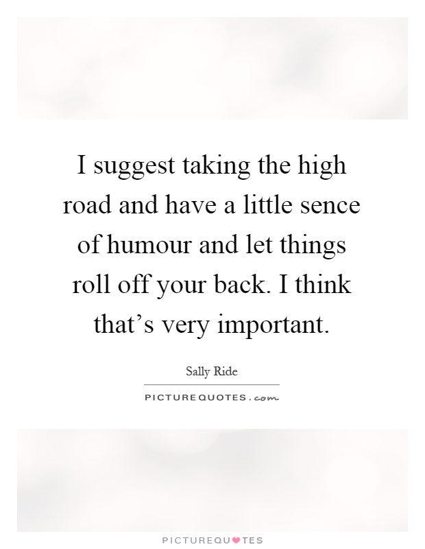 I suggest taking the high road and have a little sence of humour and let things roll off your back. I think that's very important Picture Quote #1