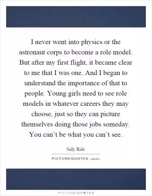 I never went into physics or the astronaut corps to become a role model. But after my first flight, it became clear to me that I was one. And I began to understand the importance of that to people. Young girls need to see role models in whatever careers they may choose, just so they can picture themselves doing those jobs someday. You can’t be what you can’t see Picture Quote #1