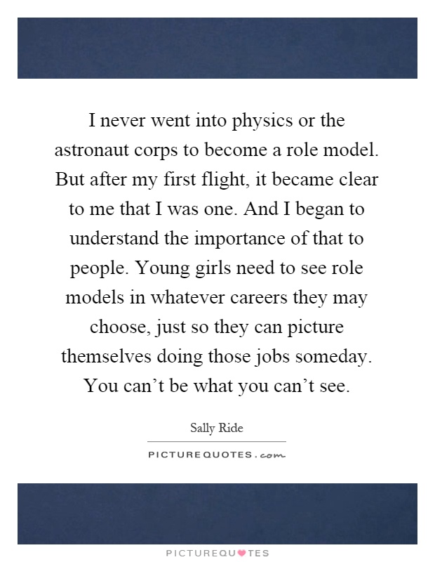 I never went into physics or the astronaut corps to become a role model. But after my first flight, it became clear to me that I was one. And I began to understand the importance of that to people. Young girls need to see role models in whatever careers they may choose, just so they can picture themselves doing those jobs someday. You can't be what you can't see Picture Quote #1