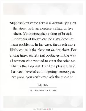 Suppose you came across a woman lying on the street with an elephant sitting on her chest. You notice she is short of breath. Shortness of breath can be a symptom of heart problems. In her case, the much more likely cause is the elephant on her chest. For a long time, society put obstacles in the way of women who wanted to enter the sciences. That is the elephant. Until the playing field has veen leveled and lingering stereotypes are gone, you can’t even ask the question Picture Quote #1