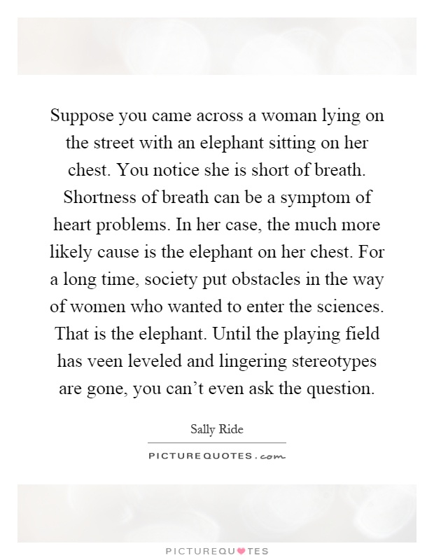 Suppose you came across a woman lying on the street with an elephant sitting on her chest. You notice she is short of breath. Shortness of breath can be a symptom of heart problems. In her case, the much more likely cause is the elephant on her chest. For a long time, society put obstacles in the way of women who wanted to enter the sciences. That is the elephant. Until the playing field has veen leveled and lingering stereotypes are gone, you can't even ask the question Picture Quote #1