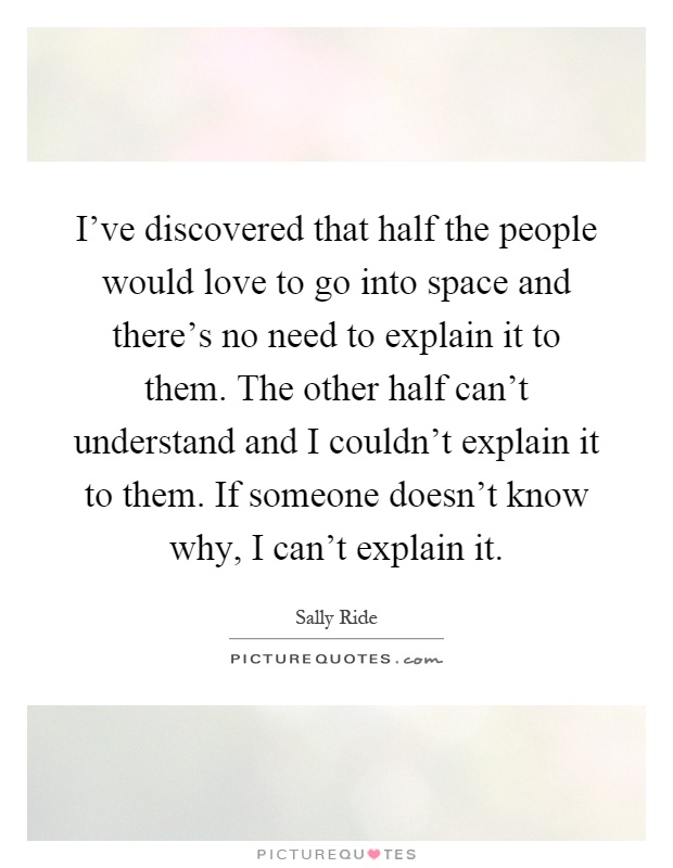 I've discovered that half the people would love to go into space and there's no need to explain it to them. The other half can't understand and I couldn't explain it to them. If someone doesn't know why, I can't explain it Picture Quote #1