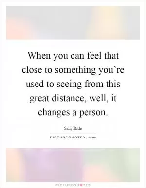 When you can feel that close to something you’re used to seeing from this great distance, well, it changes a person Picture Quote #1