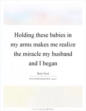 Holding these babies in my arms makes me realize the miracle my husband and I began Picture Quote #1