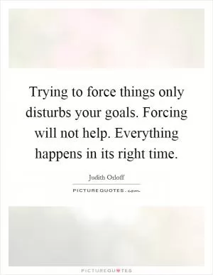 Trying to force things only disturbs your goals. Forcing will not help. Everything happens in its right time Picture Quote #1