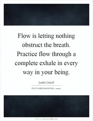 Flow is letting nothing obstruct the breath. Practice flow through a complete exhale in every way in your being Picture Quote #1