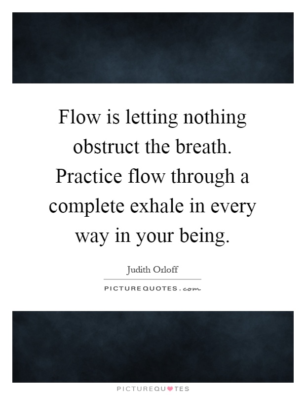Flow is letting nothing obstruct the breath. Practice flow through a complete exhale in every way in your being Picture Quote #1