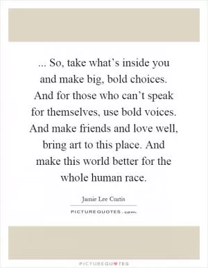 ... So, take what’s inside you and make big, bold choices. And for those who can’t speak for themselves, use bold voices. And make friends and love well, bring art to this place. And make this world better for the whole human race Picture Quote #1