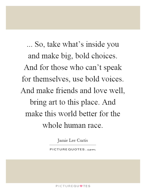... So, take what's inside you and make big, bold choices. And for those who can't speak for themselves, use bold voices. And make friends and love well, bring art to this place. And make this world better for the whole human race Picture Quote #1