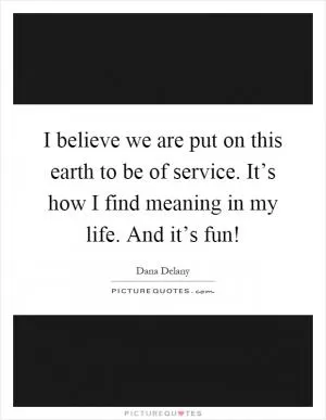 I believe we are put on this earth to be of service. It’s how I find meaning in my life. And it’s fun! Picture Quote #1