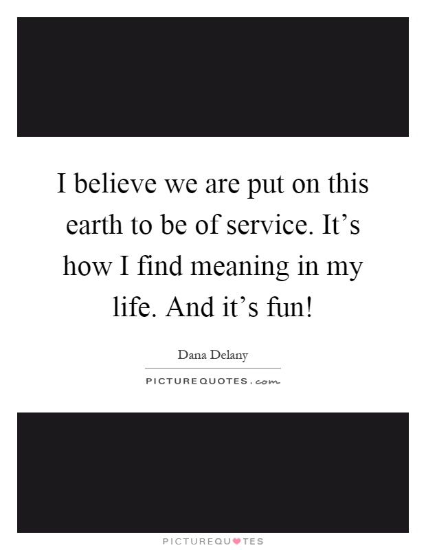I believe we are put on this earth to be of service. It's how I find meaning in my life. And it's fun! Picture Quote #1