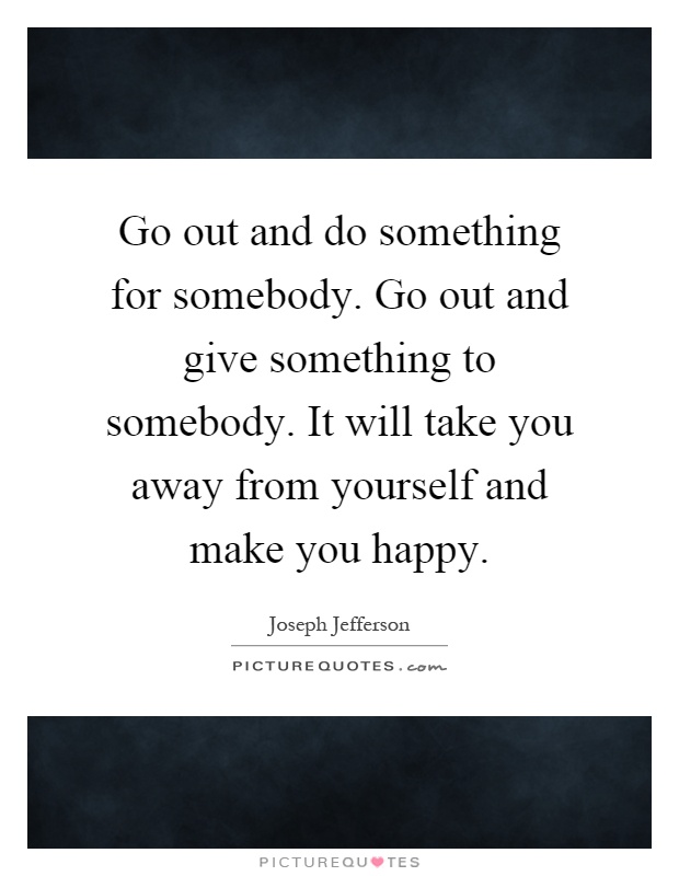 Go out and do something for somebody. Go out and give something to somebody. It will take you away from yourself and make you happy Picture Quote #1
