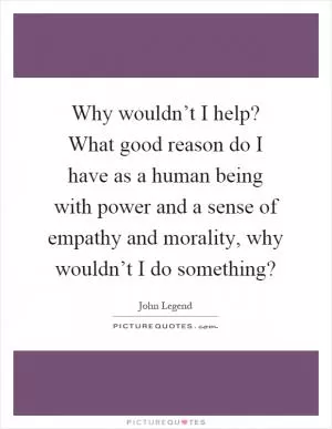 Why wouldn’t I help? What good reason do I have as a human being with power and a sense of empathy and morality, why wouldn’t I do something? Picture Quote #1